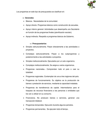 Los programas en este tipo de presupuestos se clasifican en:
 Generales
 Básicos. Necesidades de la comunidad.
 Apoyo directo. Programas básicos como construcción de escuelas.
 Apoyo interno general. Actividades que desempeña una Secretaría
en función de los programas finales (planificación escolar).
 Apoyo indirecto. Respaldo a programas básicos de Gobierno.

 Presupuestarios
 Simples estructuralmente. Pasan directamente a las actividades o
proyectos.
 Complejos

estructuralmente.

Pasan

a

los

subprogramas

y

posteriormente a las actividades o proyectos.
 Simples institucionalmente. Ejecutados por un solo organismo.
 Complejos institucionalmente. Se asigna a varios organismos.
 Programas nacionales.- Comprenden todo el país o casi su
totalidad.
 Programas regionales. Contemplan de una a tres regiones del país.
 Programas de funcionamiento. Su objetivo es la producción de
bienes o prestación de servicios, mediante la capacidad instalada.
 Programas de transferencia de capital. Intermediarios para el
traspaso de recursos financieros a las personas o entidades que
los van a utilizar en su consumo.
 Financieros. No producen bienes o servicios, generan una
transacción bilateral.
 Programas temporales. Ejecución durante algunos periodos.
 Programas permanentes. Se ejecutan todo el tiempo.

 