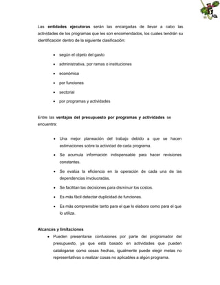 Las entidades ejecutoras serán las encargadas de llevar a cabo las
actividades de los programas que les son encomendados, los cuales tendrán su
identificación dentro de la siguiente clasificación:
 según el objeto del gasto
 administrativa, por ramas o instituciones
 económica
 por funciones
 sectorial
 por programas y actividades

Entre las ventajas del presupuesto por programas y actividades se
encuentra:
 Una mejor planeación del trabajo debido a que se hacen
estimaciones sobre la actividad de cada programa.
 Se acumula información indispensable para hacer revisiones
constantes.
 Se evalúa la eficiencia en la operación de cada una de las
dependencias involucradas.
 Se facilitan las decisiones para disminuir los costos.
 Es más fácil detectar duplicidad de funciones.
 Es más comprensible tanto para el que lo elabora como para el que
lo utiliza.

Alcances y limitaciones
 Pueden presentarse confusiones por parte del programador del
presupuesto, ya que está basado en actividades que pueden
catalogarse como cosas hechas, igualmente puede elegir metas no
representativas o realizar cosas no aplicables a algún programa.

 