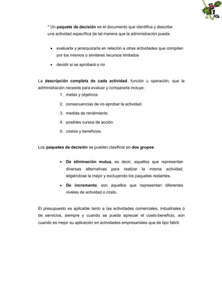 * Un paquete de decisión es el documento que identifica y describe
una actividad específica de tal manera que la administración pueda
 evaluarla y jerarquizarla en relación a otras actividades que compiten
por los mismos o similares recursos limitados
 decidir si se aprobará o no

La descripción completa de cada actividad, función u operación, que la
administración necesita para evaluar y compararla incluye:
1. metas y objetivos
2. consecuencias de no aprobar la actividad
3. medida de rendimiento
4. posibles cursos de acción
5. costos y beneficios.

Los paquetes de decisión se pueden clasificar en dos grupos
 De eliminación mutua, es decir, aquellos que representan
diversas

alternativas

para

realizar

la

misma

actividad,

eligiéndose la mejor y excluyendo los paquetes restantes.
 De incremento, son aquellos que representan diferentes
niveles de actividad o costo.

El presupuesto es aplicable tanto a las actividades comerciales, industriales o
de servicios, siempre y cuando se pueda apreciar el costo-beneficio, aún
cuando es mejor su aplicación en actividades empresariales que de tipo fabril.

 