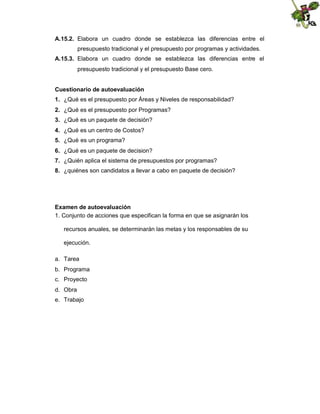 A.15.2. Elabora un cuadro donde se establezca las diferencias entre el
presupuesto tradicional y el presupuesto por programas y actividades.
A.15.3. Elabora un cuadro donde se establezca las diferencias entre el
presupuesto tradicional y el presupuesto Base cero.
Cuestionario de autoevaluación
1. ¿Qué es el presupuesto por Áreas y Niveles de responsabilidad?
2. ¿Qué es el presupuesto por Programas?
3. ¿Qué es un paquete de decisión?
4. ¿Qué es un centro de Costos?
5. ¿Qué es un programa?
6. ¿Qué es un paquete de decision?
7. ¿Quién aplica el sistema de presupuestos por programas?
8. ¿quiénes son candidatos a llevar a cabo en paquete de decisión?

Examen de autoevaluación
1. Conjunto de acciones que especifican la forma en que se asignarán los
recursos anuales, se determinarán las metas y los responsables de su
ejecución.
a. Tarea
b. Programa
c. Proyecto
d. Obra
e. Trabajo

 