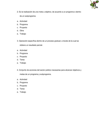 2. Es la realización de una meta u objetivo, de acuerdo a un programa o dentro
de un subprograma.
a. Actividad
b. Programa
c. Proyecto
d. Obra
e. Trabajo

3. Operación específica dentro de un proceso gradual, a través de la cual se
obtiene un resultado parcial.
a. Actividad
b. Programa
c. Proyecto
d. Tarea
e. Trabajo

4. Conjunto de acciones del sector público necesarias para alcanzar objetivos y
metas de un programa y subprograma.
a. Actividad
b. Programa
c. Proyecto
d. Tarea
e. Trabajo

 
