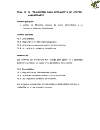 TEMA 16. EL PRESUPUESTO COMO HERRAMIENTA DE CONTROL
ADMINISTRATIVO
Objetivo particular
 Mostrar los diferentes enfoques de control administrativo y su
importancia en la toma de decisiones.
Temario detallado
16.1. Generalidades.
16.2. Integración de los diferentes presupuestos.
16.3. Usos de los presupuestos en el control administrativo.
16.4. Uso y aplicación en la toma de decisiones.

Introducción
Los controles del presupuesto han existido para operar en y establecer
parámetros y medidas las cuales sirven para la toma de decisiones.
16.1. Generalidades.
16.2. Integración de los diferentes presupuestos.
16.3. Usos de los presupuestos en el control administrativo.
16.4. Uso y aplicación en la toma de decisiones.
Los temas que se desarrollan en esta unidad son desarrollados dentro de la
unidad XIV por lo cual revisa el documento

 