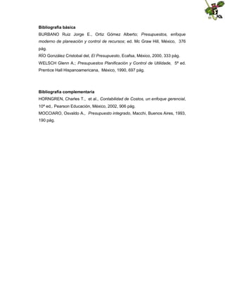 Bibliografía básica
BURBANO Ruiz Jorge E., Ortiz Gómez Alberto; Presupuestos, enfoque
moderno de planeación y control de recursos; ed. Mc Graw Hill, México, 376
pág.
RÍO González Cristobal del, El Presupuesto, Ecafsa, México, 2000, 333 pág.
WELSCH Glenn A.; Presupuestos Planificación y Control de Utilidade, 5ª ed.
Prentice Hall Hispanoamericana, México, 1990, 697 pág.

Bibliografía complementaria
HORNGREN, Charles T., et al., Contabilidad de Costos, un enfoque gerencial,
10ª ed,. Pearson Educación, México, 2002, 906 pág.
MOCCIARO, Osvaldo A., Presupuesto integrado, Macchi, Buenos Aires, 1993,
190 pág.

 
