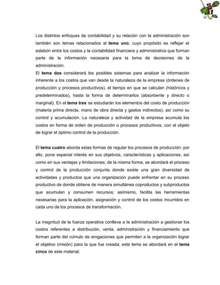 Los distintos enfoques de contabilidad y su relación con la administración son
también son temas relacionados al tema uno, cuyo propósito es reflejar el
eslabón entre los costos y la contabilidad financiera y administrativa que forman
parte de la información necesaria para la toma de decisiones de la
administración.
El tema dos considerará los posibles sistemas para analizar la información
inherente a los costos que van desde la naturaleza de la empresa (órdenes de
producción y procesos productivos), el tiempo en que se calculan (históricos y
predeterminados), hasta la forma de determinarlos (absorbente y directo o
marginal). En el tema tres se estudiarán los elementos del costo de producción
(materia prima directa, mano de obra directa y gastos indirectos), así como su
control y acumulación. La naturaleza y actividad de la empresa acumula los
costos en forma de orden de producción o procesos productivos, con el objeto
de lograr el óptimo control de la producción.
El tema cuatro aborda estas formas de regular los procesos de producción; por
ello, pone especial interés en sus objetivos, características y aplicaciones, así
como en sus ventajas y limitaciones; de la misma forma, se abordará el proceso
y control de la producción conjunta donde existe una gran diversidad de
actividades y productos que una organización puede enfrentar en su proceso
productivo de donde obtiene de manera simultánea coproductos y subproductos
que acumulan y consumen recursos; asimismo, facilita las herramientas
necesarias para la aplicación, asignación y control de los costos incurridos en
cada uno de los procesos de transformación.

La magnitud de la fuerza operativa conlleva a la administración a gestionar los
costos referentes a distribución, venta, administración y financiamiento que
forman parte del cúmulo de erogaciones que permiten a la organización lograr
el objetivo (misión) para la que fue creada; este tema se abordará en el tema
cinco de este material.

 