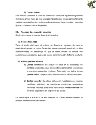 2) Costeo directo
Este método considera el costo de producción con todas aquellas erogaciones
de materia prima, mano de obra y cargos indirectos que tengan comportamiento
variable con relación a los cambios en los volúmenes de producción. Los costos
fijos se consideran costos de periodo.
2.6.

Técnicas de evaluación y análisis

Según el momento en que se determina los costos:
a) Costos históricos
Tanto el costo total como el unitario se determinan después de haberse
concluido el periodo de costos. Su ventaja es que muestra los costos incurridos
(comprobables); su desventaja es que el costo unitario se conoce con
posterioridad, provocando que no se cuente con información de forma oportuna.
b) Costos predeterminados
1) Costos estimados. Su cálculo se basa en la experiencia de
periodos anteriores porque se consideran condiciones económicas
y operativas presentes y futuras. Este costo nos indica lo que
“puede costar” un producto u operación en un periodo de costos.
2) Costos estándar. Su cálculo se basa en investigaciones, estudios
científicos; asimismo, se consideran condiciones económicas
presentes y futuras. Este costo indica lo que “debe de costar” un
producto u operación en un periodo de costos.

La metodología y aplicación de los sistemas de costeo predeterminados se
detallan en el desarrollo del Tema 8.

 
