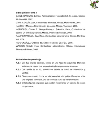 Bibliografía del tema 3
GAYLE RAYBURN, Letricia, Administración y contabilidad de costos, México,
Mc Graw Hill, 1987.
GARCÍA COLÍN, Juan, Contabilidad de costos, México, Mc Graw Hill, 2001.
HANSEN y Mowen, Administración de costos, México, Thomsom, 2003.
HORNGREN, Charles T., George Foster y

Srikant M. Datar, Contabilidad de

costos. Un enfoque gerencial, México, Pearson Educación, 2002.
RAMÍREZ PADILLA, David Noel, Contabilidad administrativa, México, Mc Graw
Hill, 2004.
RÍO GONZÁLEZ, Cristóbal del, Costos I, México, ECAFSA, 2000.
WARREN REEVE, Fess, Contabilidad administrativa, México, International
Thomsom Editores, 2000.

Actividades de aprendizaje
A.3.1. Con tus propias palabras, enlista en una hoja de cálculo los diferentes
sistemas de costos que se pueden implementar en una empresa.
A.3.2. Con ayuda de la PC, elabora un Estado de Costo de Producción y
Ventas.
A.3.3. Elabora un cuadro donde se relacionen las principales diferencias entre
una empresa comercial, una de servicios y una de transformación.
A.3.4. Enlista algunas empresas que pueden implementar un sistema de costos
por procesos.

 