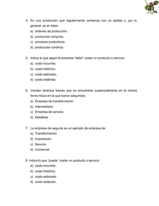 4. Es una producción que regularmente comienza con un pedido y, por lo
general, es en lotes:
a) órdenes de producción.
b) producción conjunta.
c) procesos productivos.
d) producción continúa.
5. Indica lo que según la empresa “debe” costar un producto o servicio:
a) costo incurrido.
b) costo histórico.
c) costo estimado.
d) costo estándar.

6. Venden diversos bienes que se encuentran sustancialmente en la misma
forma física en la que fueron adquiridos.
a) Empresa de transformación
b) Intermediario
c) Empresa de servicio
d) Detallista

7. La empresa de seguros es un ejemplo de empresa de:
a) Transformación
b) Importación
c) Servicio
d) Comercial

8. Indica lo que “puede” costar un producto o servicio:
a) costo incurrido.
b) costo histórico.
c) costo estimado.
d) costo estándar.

 