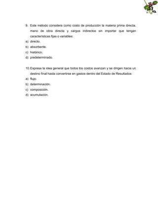 9. Este método considera como costo de producción la materia prima directa,
mano de obra directa y cargos indirectos sin importar que tengan
características fijas o variables:
a) directo.
b) absorbente.
c) histórico.
d) predeterminado.

10. Expresa la idea general que todos los costos avanzan y se dirigen hacia un
destino final hasta convertirse en gastos dentro del Estado de Resultados:
a) flujo.
b) determinación.
c) composición.
d) acumulación.

 