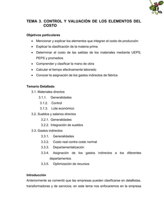 TEMA 3. CONTROL Y VALUACIÓN DE LOS ELEMENTOS DEL
COSTO
Objetivos particulares
 Mencionar y explicar los elementos que integran el costo de producción
 Explicar la clasificación de la materia prima
 Determinar el costo de las salidas de los materiales mediante UEPS,
PEPS y promedios
 Comprender y clasificar la mano de obra
 Calcular el tiempo efectivamente laborado
 Conocer la asignación de los gastos indirectos de fábrica
Temario Detallado
3.1. Materiales directos
3.1.1.

Generalidades

3.1.2.

Control

3.1.3.

Lote económico

3.2. Sueldos y salarios directos
3.2.1. Generalidades
3.2.2. Integración de sueldos
3.3. Gastos indirectos
3.3.1.

Generalidades

3.3.2.

Costo real contra costo normal

3.3.3.

Departamentalización

3.3.4.

Asignación de los gastos indirectos a los diferentes
departamentos

3.3.5.

Optimización de recursos

Introducción
Anteriormente se comentó que las empresas pueden clasificarse en detallistas,
transformadoras y de servicios; en este tema nos enfocaremos en la empresa

 
