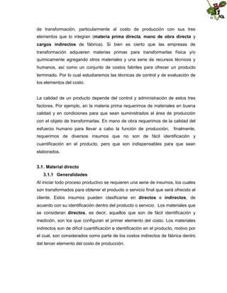 de transformación, particularmente al costo de producción con sus tres
elementos que lo integran (materia prima directa, mano de obra directa y
cargos indirectos de fábrica). Si bien es cierto que las empresas de
transformación adquieren materias primas para transformarlas física y/o
químicamente agregando otros materiales y una serie de recursos técnicos y
humanos, así como un conjunto de costos fabriles para ofrecer un producto
terminado. Por lo cual estudiaremos las técnicas de control y de evaluación de
los elementos del costo.

La calidad de un producto depende del control y administración de estos tres
factores. Por ejemplo, en la materia prima requerimos de materiales en buena
calidad y en condiciones para que sean suministrados al área de producción
con el objeto de transformarlas. En mano de obra requerimos de la calidad del
esfuerzo humano para llevar a cabo la función de producción;

finalmente,

requerimos de diversos insumos que no son de fácil identificación y
cuantificación en el producto, pero que son indispensables para que sean
elaborados.
3.1 . Material directo
3.1.1 Generalidades
Al iniciar todo proceso productivo se requieren una serie de insumos, los cuales
son transformados para obtener el producto o servicio final que será ofrecido al
cliente. Estos insumos pueden clasificarse en directos e indirectos, de
acuerdo con su identificación dentro del producto o servicio. Los materiales que
se consideran directos, es decir, aquellos que son de fácil identificación y
medición, son los que configuran el primer elemento del costo. Los materiales
indirectos son de difícil cuantificación e identificación en el producto, motivo por
el cual, son considerados como parte de los costos indirectos de fábrica dentro
del tercer elemento del costo de producción.

 