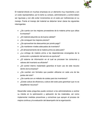 El material directo en muchas empresas es un elemento muy importante y con
un costo representativo; por lo tanto su compra, administración y control deben
ser rigurosas y con ello evitar incrementos en el costo por ineficiencias en su
manejo. Frente al manejo del material se deberían tener claras los siguientes
interrogantes:
 ¿Se cuenta con los mejores proveedores de la materia prima que utiliza
la empresa?
 ¿El material adquirido es de buena calidad?
 ¿Se consiguen los mejores precios?
 ¿Se aprovechan los descuentos por pronto pago?
 ¿Se mantienen niveles adecuados de inventario?
 ¿El almacenamiento de la materia prima es adecuado?
 ¿La entrega de materia prima a las dependencias encargadas de la
producción o prestación del servicio es oportuna?
 ¿El sistema de información en el cual se procesan los consumos y
valores del inventario es eficiente?
 ¿El control interno implantado garantiza el buen uso de este recurso
dentro de la empresa?
 ¿Se cuentan con formatos que puedan utilizarse en cada una de las
partes del ciclo?
 ¿Se cuenta con un método de costeo para los inventarios?
 ¿Existe cultura de eficiencia y cultura del costo para garantizar que no se
despilfarran recursos?

Desarrollar estas preguntas puede conducir a los administradores a centrar
su interés en la optimización y aplicación de los materiales, así como
implementar medidas preventivas y correctivas que apoyen el proceso de
mejora continua y la evaluación del desempeño de la organización.

 
