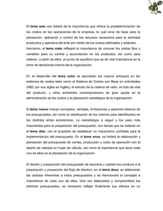 El tema seis nos tratará de la importancia que ofrece la predeterminación de
los costos en las operaciones de la empresa, lo cual sirve de base para la
planeación, aplicación y control de los recursos necesarios para la actividad
productiva y operativa del ente por medio de los costos estimados y estándar.
Asimismo, el tema siete reflejará la importancia de conocer los costos fijos y
variables para su control y acumulación en los productos, así como para
obtener, a partir de ellos, el punto de equilibrio que es de vital importancia en la
toma de decisiones interna de la organización.
En el desarrollo del tema ocho se abordarán los nuevos enfoques en los
sistemas de costos tales como el Sistema de Costos con Base en actividades
(ABC por sus siglas en inglés), el estudio de la cadena de valor, el ciclo de vida
del producto, y otros ambientes contemporáneos de gran ayuda en la
administración de los costos y la planeación estratégica de la organización.
El tema nueve incluye conceptos, ventajas, limitaciones y aspectos básicos de
los presupuestos, así como la clasificación de los mismos para identificarlos en
los distintos entes económicos. La metodología a seguir y los paso más
importantes para la preparación del presupuesto, son temas que se tratarán en
el tema diez, con el propósito de establecer un mecanismo confiable para la
implementación del presupuesto. En el tema once, se tratará la elaboración y
planeación del presupuesto de ventas, producción y costo de operación con el
diseño de cédulas en hojas de cálculo, así como la importancia que tiene cada
uno de ellos en la planeación de la organización.

El diseño y preparación del presupuesto de tesorería y capital nos conduce a la
preparación y proyección del flujo de efectivo; en el tema doce, se elaborarán
las cedulas inherentes a estos presupuestos y se mencionará el concepto e
importancia de cada uno de ellos. Una vez elaborados y comprendidos los
distintos presupuestos, es necesario reflejar finalmente sus efectos en un

 