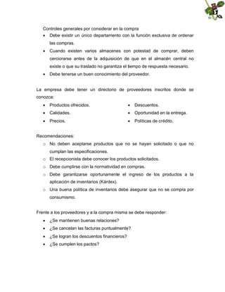 Controles generales por considerar en la compra
 Debe existir un único departamento con la función exclusiva de ordenar
las compras.
 Cuando existen varios almacenes con potestad de comprar, deben
cerciorarse antes de la adquisición de que en el almacén central no
existe o que su traslado no garantiza el tiempo de respuesta necesario.
 Debe tenerse un buen conocimiento del proveedor.

La empresa debe tener un directorio de proveedores inscritos donde se
conozca:
 Productos ofrecidos.

 Descuentos.

 Calidades.

 Oportunidad en la entrega.

 Precios.

 Políticas de crédito.

Recomendaciones:
o No deben aceptarse productos que no se hayan solicitado o que no
cumplan las especificaciones.
o El recepcionista debe conocer los productos solicitados.
o Debe cumplirse con la normatividad en compras.
o Debe garantizarse oportunamente el ingreso de los productos a la
aplicación de inventarios (Kárdex).
o Una buena política de inventarios debe asegurar que no se compra por
consumismo.
Frente a los proveedores y a la compra misma se debe responder:
 ¿Se mantienen buenas relaciones?
 ¿Se cancelan las facturas puntualmente?
 ¿Se logran los descuentos financieros?
 ¿Se cumplen los pactos?

 