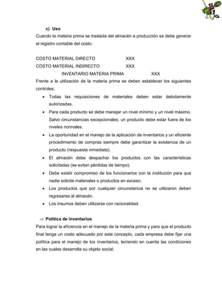 c) Uso
Cuando la materia prima se traslada del almacén a producción se debe generar
el registro contable del costo:
COSTO MATERIAL DIRECTO

XXX

COSTO MATERIAL INDIRECTO

XXX

INVENTARIO MATERIA PRIMA

XXX

Frente a la utilización de la materia prima se deben establecer los siguientes
controles:
 Todas las requisiciones de materiales deben estar debidamente
autorizadas.
 Para cada producto se debe manejar un nivel mínimo y un nivel máximo.
Salvo circunstancias excepcionales, un producto debe estar fuera de los
niveles normales.
 La oportunidad en el manejo de la aplicación de inventarios y un eficiente
procedimiento de compras siempre debe garantizar la existencia de un
producto (respuesta inmediata).
 El almacén debe despachar los productos con las características
solicitadas (se evitan pérdidas de tiempo).
 Debe existir compromiso de los funcionarios con la institución para que
nadie solicite materiales o productos en exceso.
 Los productos que por cualquier circunstancia no se utilizaron deben
regresarse al almacén.
 Los insumos deben utilizarse con racionalidad.
 Política de inventarios
Para lograr la eficiencia en el manejo de la materia prima y para que el producto
final tenga un costo adecuado por este concepto, cada empresa debe fijar una
política para el manejo de los inventarios, teniendo en cuenta las condiciones
en las cuales desarrolla su objeto social.

 