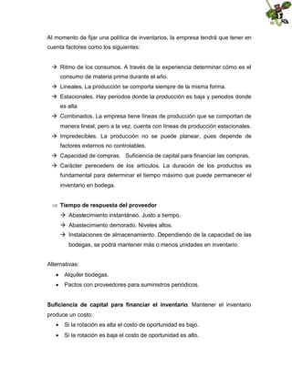 Al momento de fijar una política de inventarios, la empresa tendrá que tener en
cuenta factores como los siguientes:
 Ritmo de los consumos. A través de la experiencia determinar cómo es el
consumo de materia prima durante el año.
 Lineales. La producción se comporta siempre de la misma forma.
 Estacionales. Hay periodos donde la producción es baja y periodos donde
es alta
 Combinados. La empresa tiene líneas de producción que se comportan de
manera lineal, pero a la vez, cuenta con líneas de producción estacionales.
 Impredecibles. La producción no se puede planear, pues depende de
factores externos no controlables.
 Capacidad de compras. Suficiencia de capital para financiar las compras.
 Carácter perecedero de los artículos. La duración de los productos es
fundamental para determinar el tiempo máximo que puede permanecer el
inventario en bodega.
 Tiempo de respuesta del proveedor
 Abastecimiento instantáneo. Justo a tiempo.
 Abastecimiento demorado. Niveles altos.
 Instalaciones de almacenamiento. Dependiendo de la capacidad de las
bodegas, se podrá mantener más o menos unidades en inventario.
Alternativas:
 Alquiler bodegas.
 Pactos con proveedores para suministros periódicos.
Suficiencia de capital para financiar el inventario. Mantener el inventario
produce un costo:
 Si la rotación es alta el costo de oportunidad es bajo.
 Si la rotación es baja el costo de oportunidad es alto.

 