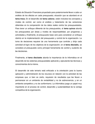 Estado de Situación Financiera proyectado para posteriormente llevar a cabo un
análisis de los efectos en cada presupuesto; situación que se abordará en el
tema trece. En el desarrollo del tema catorce, están incluidos los conceptos y
niveles de control, así como el análisis y tratamiento de las variaciones
obtenidas en la comparación de los datos reales contra los presupuestados.
Para tener un enfoque diferente de los presupuestos, el tema quince aborda
los presupuestos por áreas y niveles de responsabilidad, por programas y
actividades y finalmente, el presupuesto base cero para considerar un enfoque
distinto en la implementación del presupuesto y control de la organización. La
toma de decisiones requiere de una herramienta que controle y dirija cada
actividad al logro de los objetivos de la organización; en el tema dieciséis, se
considera al presupuesto como principal herramienta de control y sustento de
las decisiones.
Finalmente, el tema diecisiete aborda la importancia de la informática en el
desarrollo de los sistemas presupuestales aplicando y ejecutando las técnicas y
conocimientos de la misma.
El desarrollo de este temario está enfocado a la orientación para la buena
aplicación y administración de los recursos en relación con la actividad de las
empresas que, si bien es cierto, requieren de resultados que las lleven a
permanecer en un ambiente de rentabilidad y no de sobrevivencia, y en un
ambiente competitivo y no de conformismo. La informática juega un papel muy
importante en el proceso de control, desarrollo y sustentabilidad de la ventaja
competitiva de la organización.

 