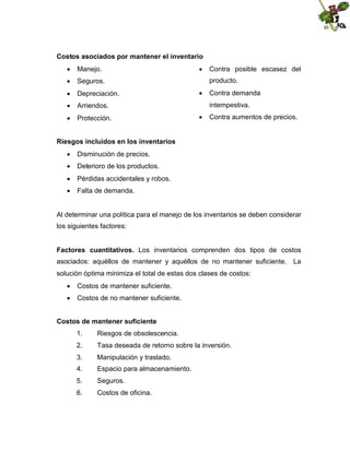 Costos asociados por mantener el inventario
 Manejo.
 Seguros.
 Depreciación.
 Arriendos.
 Protección.

 Contra posible escasez del
producto.
 Contra demanda
intempestiva.
 Contra aumentos de precios.

Riesgos incluidos en los inventarios
 Disminución de precios.
 Deterioro de los productos.
 Pérdidas accidentales y robos.
 Falta de demanda.

Al determinar una política para el manejo de los inventarios se deben considerar
los siguientes factores:
Factores cuantitativos. Los inventarios comprenden dos tipos de costos
asociados: aquéllos de mantener y aquéllos de no mantener suficiente. La
solución óptima minimiza el total de estas dos clases de costos:
 Costos de mantener suficiente.
 Costos de no mantener suficiente.
Costos de mantener suficiente
1.

Riesgos de obsolescencia.

2.

Tasa deseada de retorno sobre la inversión.

3.

Manipulación y traslado.

4.

Espacio para almacenamiento.

5.

Seguros.

6.

Costos de oficina.

 