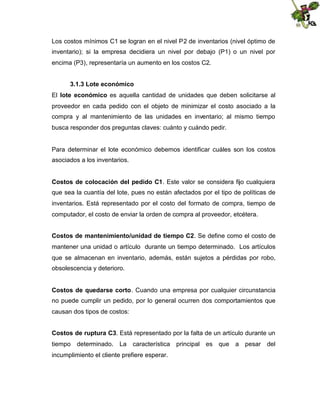 Los costos mínimos C1 se logran en el nivel P2 de inventarios (nivel óptimo de
inventario); si la empresa decidiera un nivel por debajo (P1) o un nivel por
encima (P3), representaría un aumento en los costos C2.
3.1.3 Lote económico
El lote económico es aquella cantidad de unidades que deben solicitarse al
proveedor en cada pedido con el objeto de minimizar el costo asociado a la
compra y al mantenimiento de las unidades en inventario; al mismo tiempo
busca responder dos preguntas claves: cuánto y cuándo pedir.

Para determinar el lote económico debemos identificar cuáles son los costos
asociados a los inventarios.
Costos de colocación del pedido C1. Este valor se considera fijo cualquiera
que sea la cuantía del lote, pues no están afectados por el tipo de políticas de
inventarios. Está representado por el costo del formato de compra, tiempo de
computador, el costo de enviar la orden de compra al proveedor, etcétera.
Costos de mantenimiento/unidad de tiempo C2. Se define como el costo de
mantener una unidad o artículo durante un tiempo determinado. Los artículos
que se almacenan en inventario, además, están sujetos a pérdidas por robo,
obsolescencia y deterioro.
Costos de quedarse corto. Cuando una empresa por cualquier circunstancia
no puede cumplir un pedido, por lo general ocurren dos comportamientos que
causan dos tipos de costos:
Costos de ruptura C3. Está representado por la falta de un artículo durante un
tiempo determinado. La característica principal es que a pesar del
incumplimiento el cliente prefiere esperar.

 