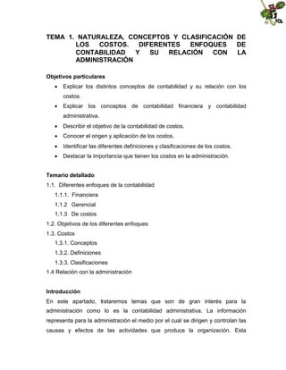 TEMA 1. NATURALEZA, CONCEPTOS Y CLASIFICACIÓN DE
LOS
COSTOS.
DIFERENTES
ENFOQUES
DE
CONTABILIDAD
Y
SU
RELACIÓN
CON
LA
ADMINISTRACIÓN
Objetivos particulares
 Explicar los distintos conceptos de contabilidad y su relación con los
costos.
 Explicar los conceptos de contabilidad financiera y contabilidad
administrativa.
 Describir el objetivo de la contabilidad de costos.
 Conocer el origen y aplicación de los costos.
 Identificar las diferentes definiciones y clasificaciones de los costos.
 Destacar la importancia que tienen los costos en la administración.
Temario detallado
1.1. Diferentes enfoques de la contabilidad
1.1.1. Financiera
1.1.2 Gerencial
1.1.3 De costos
1.2. Objetivos de los diferentes enfoques
1.3. Costos
1.3.1. Conceptos
1.3.2. Definiciones
1.3.3. Clasificaciones
1.4 Relación con la administración
Introducción
En este apartado, trataremos temas que son de gran interés para la
administración como lo es la contabilidad administrativa. La información
representa para la administración el medio por el cual se dirigen y controlan las
causas y efectos de las actividades que produce la organización. Esta

 