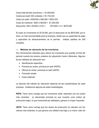 Costo total del lote económico = $1,600,000
Costos por pedir 300 unidades = $1,733,333
Costo por pedir: 4000/300 x $40,000 = $533,333
Costo de mantener: 300/2 x $8,000 = $1,200,000
Descuento: 300 x 50,000 x 0.5% =

$75,000 x 13 = $975,000

El costo se incrementa en $133,000, pero el descuento es de $975,000; por lo
tanto, es más recomendable para la empresa, desde que su capacidad de pago
y capacidad de almacenamiento se lo permita,

realizar pedidos de 300

unidades.


Métodos de valoración de los inventarios

Son herramientas utilizadas para valorar los inventarios que quedan al final del
periodo cuando los precios unitarios de adquisición fueron diferentes. Algunos
de los métodos de valoración son:
 Identificación específica
 Primeros en entrar, primeros en salir (PEPS)
 Últimas en entrar, primeras en salir (UEPS)
 Promedio simple
 Costo estándar
La elección del método de valoración depende de las características de cada
empresa. Analicemos algunas de estas metodologías:
PEPS. Tiene como ventaja que los inventarios están valorados con los costos
más recientes;

su desventaja principal es que muestra unos costos de

producción bajos, lo que incrementa las utilidades y genera un mayor impuesto.
UEPS. Tiene como ventaja que los costos de producción se calculan con los
valores más recientes, lo que genera una utilidad más baja y un menor valor de

 