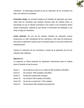 impuestos; la desventaja principal es que la valoración de los inventarios es
baja, con precios sin actualizar.
Promedio simple. Su principal ventaja es la facilidad de aplicación que tiene,
sobre todo en empresas que manejan diversos tipos de materia prima; su
desventaja es que al calcular promedios ni los costos ni los inventarios tienen
costos actualizados, además de que tiende a incrementar las utilidades y, por
ende, el pago de impuestos.
Costo estándar. Es uno de los mejores métodos de valoración porque
proporciona un valor actualizado de los inventarios y del costo de producción;
pero para su aplicación requiere que la empresa tenga un muy buen sistema de
estandarización.
Veamos la valoración de los inventarios a través de la aplicación de los tres
métodos más utilizados:
Ejercicio 4.1
La empresa La Gloria presenta los siguientes movimientos para la materia
prima Z durante el mes de enero:
Enero 1:

Se comienza el mes con un saldo de 500 unidades a $3,000/u.

Enero 5:

Se compran 1000 unidades a $3,200/u.

Enero 8:

Producción solicita 600 unidades.

Enero 15:

Se compran 400 unidades a $3,300/u.

Enero 20:

Se envían a producción 1100 unidades.

Enero 21.

Se devuelven 200 unidades de producción.

 