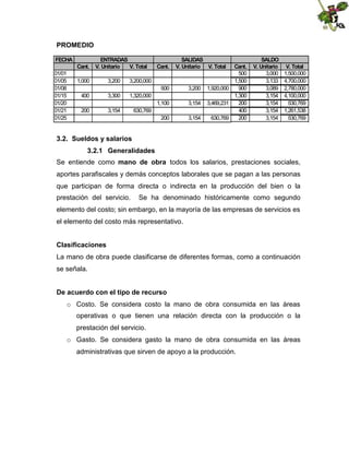 PROMEDIO
FECHA
Cant.
01/01
01/05
01/08
01/15
01/20
01/21
01/25

ENTRADAS
V. Unitario
V. Total

1,000

3,200
3,300

1,320,000

200

3,154

SALIDAS
V. Unitario V. Total

3,200,000

400

Cant.

630,769

600

3,200

1,100

3,154

200

3,154

Cant.
500
1,500
1,920,000
900
1,300
3,469,231
200
400
630,769
200

SALDO
V. Unitario
3,000
3,133
3,089
3,154
3,154
3,154
3,154

V. Total
1,500,000
4,700,000
2,780,000
4,100,000
630,769
1,261,538
630,769

3.2. Sueldos y salarios
3.2.1 Generalidades
Se entiende como mano de obra todos los salarios, prestaciones sociales,
aportes parafiscales y demás conceptos laborales que se pagan a las personas
que participan de forma directa o indirecta en la producción del bien o la
prestación del servicio.

Se ha denominado históricamente como segundo

elemento del costo; sin embargo, en la mayoría de las empresas de servicios es
el elemento del costo más representativo.
Clasificaciones
La mano de obra puede clasificarse de diferentes formas, como a continuación
se señala.
De acuerdo con el tipo de recurso
o Costo. Se considera costo la mano de obra consumida en las áreas
operativas o que tienen una relación directa con la producción o la
prestación del servicio.
o Gasto. Se considera gasto la mano de obra consumida en las áreas
administrativas que sirven de apoyo a la producción.

 