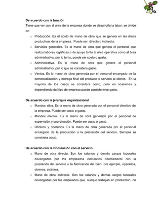 De acuerdo con la función
Tiene que ver con el área de la empresa donde se desarrolla la labor; se divide
en:
o Producción. Es el costo de mano de obra que se genera en las áreas
productivas de la empresa. Puede ser directa o indirecta.
o Servicios generales. Es la mano de obra que genera el personal que
realiza labores logísticas o de apoyo tanto al área operativa como al área
administrativa; por lo tanto, puede ser costo o gasto.
o Administrativa.

Es

la

mano

de

obra

que

genera

el

personal

administrativo, por lo que se considera gasto.
o Ventas. Es la mano de obra generada por el personal encargado de la
comercialización y entrega final del producto o servicio al cliente. En la
mayoría de los casos se considera costo, pero en ocasiones y
dependiendo del tipo de empresa puede considerarse gasto.
De acuerdo con la jerarquía organizacional
o Mandos altos. Es la mano de obra generada por el personal directivo de
la empresa. Puede ser costo o gasto.
o Mandos medios. Es la mano de obra generada por el personal de
supervisión y coordinación. Puede ser costo o gasto.
o Obreros y operarios. Es la mano de obra generada por el personal
encargado de la producción o la prestación del servicio. Siempre se
considera costo.
De acuerdo con la vinculación con el servicio
o Mano de obra directa. Son los salarios y demás cargos laborales
devengados por los empleados vinculados directamente con la
prestación del servicio o la fabricación del bien; por ejemplo, operarios,
obreros, etcétera.
o Mano de obra indirecta. Son los salarios y demás cargos laborales
devengados por los empleados que, aunque trabajan en producción, no

 