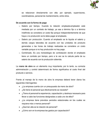 se relacionan directamente con ella; por ejemplo, supervisores,
coordinadores, personal de mantenimiento, entre otros.
De acuerdo con la forma de pago
o Salario por tiempo. Cuando la relación empleado-empleador está
mediada por un contrato de trabajo, ya sea a término fijo o a término
indefinido se considera un costo fijo porque independientemente de que
haya o no producción se le debe pagar al empleado.
o Salario por producción. Cuando al empleado se le liquida el salario y
demás cargos laborales de acuerdo con las unidades de producto
generadas o las horas de trabajo realizadas se considera un costo
variable porque si no hay producción no hay pago.
o Combinado. Es una metodología de contratación donde el empleado
tiene un contrato por tiempo, pero a la vez se le calcula parte de su
salario de acuerdo con la producción obtenida.
La mano de obra es un elemento muy importante; por lo tanto, su correcta
administración y control determinará de forma significativa el costo final del
producto o servicio.

Frente al manejo de la mano de obra la empresa deberá tener claros los
siguientes interrogantes:
 ¿La empresa cuenta con un presupuesto de mano de obra?
 ¿Se tiene el personal que efectivamente se necesita?
 ¿Tiene el personal la experiencia, capacitación y destreza necesaria para
llevar a cabo las funciones designadas a cada uno de ellos?
 ¿La empresa tiene previstos periodos estacionales en los cuales se
requiera más o menos personal?
 ¿Qué tan alta es la rotación de personal?
 ¿Cómo son en la empresa las gastos por capacitación?

 