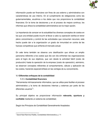 información puede ser financiera con fines de uso externo y administrativa con
características de uso interno. En el cumplimiento de obligaciones como las
gubernamentales, acudimos a los datos que nos proporciona la contabilidad
financiera. En la toma de decisiones y en el proceso de mejora continua, los
informes que ofrece la contabilidad administrativa son la mejor opción.

La importancia de conocer en la actualidad los diversos conceptos de costos en
los que una entidad puede incurrir al llevar a cabo su operación estriba en tener
pleno conocimiento y control de las actividades que consumen recursos; este
hecho puede dar a la organización un grado de inmunidad en contra de las
fuerzas competitivas que enfrenta el mercado actual.
En este tema también se observa una clasificación que ofrece un amplio
panorama referente a los costos que día con día enfrentan las organizaciones
para el logro de sus objetivos, que van desde la actividad fabril (costo de
producción) hasta la operación de la empresa (costo de operación); asimismo,
se observan conceptos referentes al comportamiento, cálculo y aplicación de
los costos, haciendo especial énfasis en las ventajas de su conocimiento.
1.1 Diferentes enfoques de la contabilidad
1.1.1. Contabilidad financiera
“Herramienta intrínsecamente informativa, que se utiliza para facilitar el proceso
administrativo y la toma de decisiones internas y externas por parte de los
diferentes usuarios1 ”.
Su principal objetivo es proporcionar información relevante, oportuna y
confiable mediante un sistema de contabilidad.
Según los Principios de Contabilidad Generalmente Aceptados:

1

David Noel Ramírez Padilla, Contabilidad Administrativa, p. 11

 
