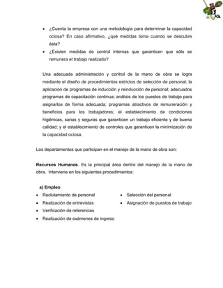  ¿Cuenta la empresa con una metodología para determinar la capacidad
ociosa? En caso afirmativo, ¿qué medidas toma cuando se descubre
ésta?
 ¿Existen medidas de control internas que garanticen que sólo se
remunera el trabajo realizado?
Una adecuada administración y control de la mano de obra se logra
mediante el diseño de procedimientos estrictos de selección de personal; la
aplicación de programas de inducción y reinducción de personal; adecuados
programas de capacitación continua; análisis de los puestos de trabajo para
asignarlos de forma adecuada; programas atractivos de remuneración y
beneficios para los trabajadores; el establecimiento de condiciones
higiénicas, sanas y seguras que garanticen un trabajo eficiente y de buena
calidad; y el establecimiento de controles que garanticen la minimización de
la capacidad ociosa.
Los departamentos que participan en el manejo de la mano de obra son:
Recursos Humanos. Es la principal área dentro del manejo de la mano de
obra. Interviene en los siguientes procedimientos:
a) Empleo
 Reclutamiento de personal

 Selección del personal

 Realización de entrevistas

 Asignación de puestos de trabajo

 Verificación de referencias
 Realización de exámenes de ingreso

 