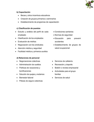 b) Capacitación
 Becas y otros incentivos educativos
 Creación de grupos primarios o seminarios
 Establecimiento de programas de capacitación
c) Clasificación de puestos
 Estudio y análisis del perfil de cada
empleado
 Clasificación de los empleados
 Evaluación de méritos
 Negociación con los sindicatos
 Atención médica y seguridad


Condiciones sanitarias

Normas de seguridad

Educación

para

prevenir

accidentes

Establecimiento de grupos de
salud ocupacional

 Facilidad médica y primeros auxilios
d) Relaciones de personal
 Negociaciones colectivas

 Servicios de cafetería

 Administración de sueldos

 Recreación y deporte

 Políticas de vacaciones y

 Boletín o revista empresarial

bonificaciones
 Solución de quejas y reclamos
 Bienestar laboral
 Pólizas de seguro colectivas

 Actividades para el grupo
familiar
 Servicios de salud

 