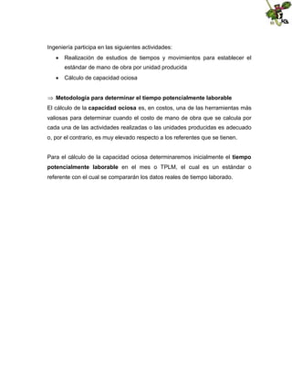 Ingeniería participa en las siguientes actividades:
 Realización de estudios de tiempos y movimientos para establecer el
estándar de mano de obra por unidad producida
 Cálculo de capacidad ociosa
 Metodología para determinar el tiempo potencialmente laborable
El cálculo de la capacidad ociosa es, en costos, una de las herramientas más
valiosas para determinar cuando el costo de mano de obra que se calcula por
cada una de las actividades realizadas o las unidades producidas es adecuado
o, por el contrario, es muy elevado respecto a los referentes que se tienen.
Para el cálculo de la capacidad ociosa determinaremos inicialmente el tiempo
potencialmente laborable en el mes o TPLM, el cual es un estándar o
referente con el cual se compararán los datos reales de tiempo laborado.

 