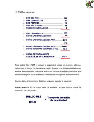 El TPLM se calcula así:
DIAS DEL AÑO
 DÍAS DOMINICALES
 DÍAS FESTIVOS
DÍAS VACACIONES
 PROMEDIO INCAPACIDAD

360
52
18
15
3

DÍAS LABORABLES
 HORAS LABORABLES DIARIA

277
x8









HORAS LABORABLES EN EL AÑO

2.216
/ 12

HORAS LABORABLES EN EL MES
 HORAS INACTIVAS NORMALES (10%)

184.67
18.46

HORAS POTENCIALMENTE
LABORABLES EN EL MES (HPLM)

166.21





Para aplicar las HPLM y calcular la capacidad ociosa se requiere, además,
determinar el tiempo de duración promedio de cada una de las actividades por
evaluar, las actividades realmente realizadas durante el periodo por evaluar y el
salario devengado por el empleado o empleados encargados de desarrollarlas.

Con los datos anteriormente descritos se puede calcular lo siguiente:
Costo objetivo. Es el costo meta, el estándar, lo que debería costar la
actividad. Se calcula así:

SUELDO MES
HPLM

x

Tiempo de duración
de la actividad

 