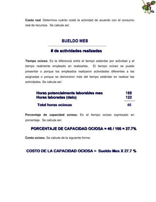 Costo real. Determina cuánto costó la actividad de acuerdo con el consumo
real de recursos. Se calcula así:

SUELDO MES
# de actividades realizadas
Tiempo ocioso. Es la diferencia entre el tiempo estándar por actividad y el
tiempo realmente empleado en realizarlas.

El tiempo ocioso se puede

presentar o porque los empleados realizaron actividades diferentes a las
asignadas o porque se demoraron más del tiempo estándar en realizar las
actividades. Se calcula así:

Horas potencialmente laborables mes
Horas laboradas (dato)
Total horas ociosas

166
120
46

Porcentaje de capacidad ociosa: Es el tiempo ocioso expresado en
porcentaje. Se calcula así:

PORCENTAJE DE CAPACIDAD OCIOSA = 46 / 166 = 27.7%
Costo ocioso. Se calcula de la siguiente forma:

COSTO DE LA CAPACIDAD OCIOSA = Sueldo Mes X 27.7 %

 
