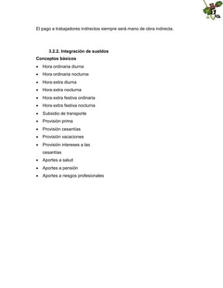 El pago a trabajadores indirectos siempre será mano de obra indirecta.

3.2.2. Integración de sueldos
Conceptos básicos
 Hora ordinaria diurna
 Hora ordinaria nocturna
 Hora extra diurna
 Hora extra nocturna
 Hora extra festiva ordinaria
 Hora extra festiva nocturna
 Subsidio de transporte
 Provisión prima
 Provisión cesantías
 Provisión vacaciones
 Provisión intereses a las
cesantías
 Aportes a salud
 Aportes a pensión
 Aportes a riesgos profesionales

 