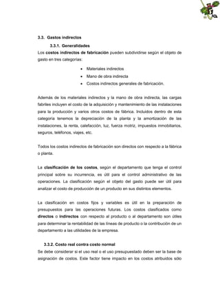 3.3. Gastos indirectos
3.3.1. Generalidades
Los costos indirectos de fabricación pueden subdividirse según el objeto de
gasto en tres categorías:
 Materiales indirectos
 Mano de obra indirecta
 Costos indirectos generales de fabricación.

Además de los materiales indirectos y la mano de obra indirecta, las cargas
fabriles incluyen el costo de la adquisición y mantenimiento de las instalaciones
para la producción y varios otros costos de fábrica. Incluidos dentro de esta
categoría tenemos la depreciación de la planta y la amortización de las
instalaciones, la renta, calefacción, luz, fuerza motriz, impuestos inmobiliarios,
seguros, teléfonos, viajes, etc.

Todos los costos indirectos de fabricación son directos con respecto a la fábrica
o planta.
La clasificación de los costos, según el departamento que tenga el control
principal sobre su incurrencia, es útil para el control administrativo de las
operaciones. La clasificación según el objeto del gasto puede ser útil para
analizar el costo de producción de un producto en sus distintos elementos.

La clasificación en costos fijos y variables es útil en la preparación de
presupuestos para las operaciones futuras. Los costos clasificados como
directos o indirectos con respecto al producto o al departamento son útiles
para determinar la rentabilidad de las líneas de producto o la contribución de un
departamento a las utilidades de la empresa.
3.3.2. Costo real contra costo normal
Se debe considerar si el uso real o el uso presupuestado deben ser la base de
asignación de costos. Este factor tiene impacto en los costos atribuidos sólo

 