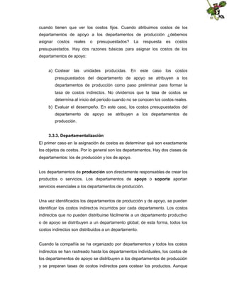cuando tienen que ver los costos fijos. Cuando atribuimos costos de los
departamentos de apoyo a los departamentos de producción ¿debemos
asignar

costos

reales

o

presupuestados?

La

respuesta

es

costos

presupuestados. Hay dos razones básicas para asignar los costos de los
departamentos de apoyo:

a) Costear

las

unidades

producidas.

En

este

caso

los

costos

presupuestados del departamento de apoyo se atribuyen a los
departamentos de producción como paso preliminar para formar la
tasa de costos indirectos. No olvidemos que la tasa de costos se
determina al inicio del periodo cuando no se conocen los costos reales.
b) Evaluar el desempeño. En este caso, los costos presupuestados del
departamento de apoyo se atribuyen a los departamentos de
producción.
3.3.3. Departamentalización
El primer caso en la asignación de costos es determinar qué son exactamente
los objetos de costos. Por lo general son los departamentos. Hay dos clases de
departamentos: los de producción y los de apoyo.
Los departamentos de producción son directamente responsables de crear los
productos o servicios. Los departamentos de apoyo o soporte aportan
servicios esenciales a los departamentos de producción.

Una vez identificados los departamentos de producción y de apoyo, se pueden
identificar los costos indirectos incurridos por cada departamento. Los costos
indirectos que no pueden distribuirse fácilmente a un departamento productivo
o de apoyo se distribuyen a un departamento global; de esta forma, todos los
costos indirectos son distribuidos a un departamento.

Cuando la compañía se ha organizado por departamentos y todos los costos
indirectos se han rastreado hasta los departamentos individuales, los costos de
los departamentos de apoyo se distribuyen a los departamentos de producción
y se preparan tasas de costos indirectos para costear los productos. Aunque

 
