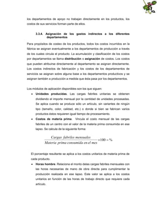 los departamentos de apoyo no trabajan directamente en los productos, los
costos de sus servicios forman parte de ellos.
3.3.4. Asignación de los gastos indirectos a los diferentes
departamentos
Para propósitos de costeo de los productos, todos los costos incurridos en la
fábrica se asignan eventualmente a los departamentos de producción a través
de los cuales circula el producto. La acumulación y clasificación de los costos
por departamentos se llama distribución o asignación de costos. Los costos
que pueden atribuirse directamente al departamento se asignan directamente.
Los costos indirectos de fabricación y los costos de los departamentos de
servicios se asignan sobre alguna base a los departamentos productivos y se
asignan también a producción a medida que ésta pasa por los departamentos.

Los módulos de aplicación disponibles son los que siguen:
 Unidades producidas. Las cargas fabriles unitarias se obtienen
dividiendo el importe mensual por la cantidad de unidades procesadas.
Se aplica cuando se produce sólo un artículo, sin variantes de ningún
tipo (tamaño, color, calidad, etc.) o donde si bien se fabrican varios
productos éstos requieren igual tiempo de procesamiento.
 Costos de materia prima.

Vincula el costo mensual de las cargas

fabriles de un centro con el valor de la materia prima consumida en ese
lapso. Se calcula de la siguiente forma:

Cargas fabriles mensuales
 
100 %
Materia prima consumida en el mes
El porcentaje resultante se aplica a los costos unitarios de materia prima de
cada producto.
 Horas hombre. Relaciona el monto delas cargas fabriles mensuales con
las horas necesarias de mano de obra directa para cumplimentar la
producción realizada en ese lapso. Este valor se aplica a los costos
unitarios en función de las horas de trabajo directo que requiere cada
artículo.

 