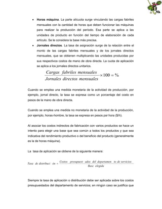  Horas máquina. La parte alícuota surge vinculando las cargas fabriles
mensuales con la cantidad de horas que deben funcionar las máquinas
para realizar la producción del período. Esa parte se aplica a las
unidades de producto en función del tiempo de elaboración de cada
artículo. Se le considera la base más precisa.
 Jornales directos. La tasa de asignación surge de la relación entre el
monto de las cargas fabriles mensuales y de los jornales directos
mensuales, que se obtienen multiplicando las unidades producidas por
sus respectivos costos de mano de obra directa. La cuota de aplicación
se aplica a los jornales directos unitarios.

Cargas fabriles mensuales
 %
100
Jornales directos mensuales
Cuando se emplea una medida monetaria de la actividad de producción, por
ejemplo, jornal directo, la tasa se expresa como un porcentaje del costo en
pesos de la mano de obra directa.
Cuando se emplea una medida no monetaria de la actividad de la producción,
por ejemplo, horas-hombre, la tasa se expresa en pesos por hora ($/h).

Al asociar los costos indirectos de fabricación con varios productos se hace un
intento para elegir una base que sea común a todos los productos y que sea
indicativa del rendimiento productivo o del beneficio del producto (generalmente
es la de horas máquina).

La tasa de aplicación se obtiene de la siguiente manera:
Costos presupuest ados del departamen to de servicios
Tasa de distribuci ón 
Base elegida

Siempre la tasa de aplicación o distribución debe ser aplicada sobre los costos
presupuestados del departamento de servicios; en ningún caso se justifica que

 