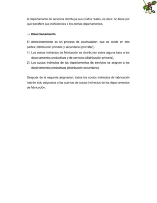 el departamento de servicios distribuya sus costos reales, es decir, no tiene por
qué transferir sus ineficiencias a los demás departamentos.
 Direccionamiento
El direccionamiento es un proceso de acumulación, que se divide en dos
partes: distribución primaria y secundaria (prorrateo).
1) Los costos indirectos de fabricación se distribuyen sobre alguna base a los
departamentos productivos y de servicios (distribución primaria).
2) Los costos indirectos de los departamentos de servicios se asignan a los
departamentos productivos (distribución secundaria).
Después de la segunda asignación, todos los costos indirectos de fabricación
habrán sido asignados a las cuentas de costos indirectos de los departamentos
de fabricación.

 