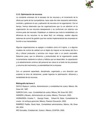 3.3.5. Optimización de recursos
La constante amenaza de la escasez de los recursos y el incremento de la
oferta por parte de los competidores, hace cada día más necesario administrar,
controlar y gestionar el uso y aplicación de recursos en la organización. Con el
tiempo, hemos observado que las organizaciones que no se adentran en la
organización de sus recursos desaparecen o se conforman con abarcar una
mínima parte del mercado. Establecer un sistema que mida la rentabilidad y la
eficiencia de los recursos no es tarea fácil; sin embargo, existen algunos
sistemas de control de gestión que han venido implementando las empresas en
función a sus necesidades.

Algunas organizaciones se apegan a modelos como el 6 sigma, o a algunos
modelos de control de calidad con el objeto de mejorar en las tareas del día a
día y ofrecer productos y servicios con mayor valor a un precio razonable.
Sabemos pues, que la eficiencia y productividad de la organización puede
incrementarse mediante la cultura y hábitos que se desarrollen; la capacitación
y el adiestramiento continuo del personal son clave en el éxito de los procesos
y columna del crecimiento y sustentabilidad de la empresa.

Con un personal capacitado, disciplinado, organizado y una dirección que
sustente la toma de decisiones, puede lograrse la optimización, eficiencia y
rentabilidad de los recursos.
Bibliografía del tema 3
GAYLE Rayburn, Letricia, Administración y contabilidad de costos, México, Mc
Graw Hill, 1987.
GARCÍA Colín, Juan, Contabilidad de costos, México, Mc Graw Hill, 2001.
HANSEN y Mowen, Administración de costos, México, Thomsom, 2003.
HORNGREN, Charles T., George Foster,

Srikant M. Datar, Contabilidad de

costos. Un enfoque gerencial, México, Pearson Educación, 2002.
RAMÍREZ Padilla, David Noel, Contabilidad administrativa, México, Mc Graw
Hill, 2004.
RÍO González, Cristóbal del, Costos I, México, ECAFSA, 2000.

 