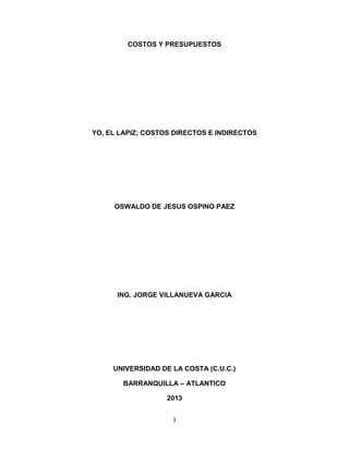 COSTOS Y PRESUPUESTOS




YO, EL LAPIZ; COSTOS DIRECTOS E INDIRECTOS




     OSWALDO DE JESUS OSPINO PAEZ




      ING. JORGE VILLANUEVA GARCIA




     UNIVERSIDAD DE LA COSTA (C.U.C.)

       BARRANQUILLA – ATLANTICO

                   2013


                    1
 