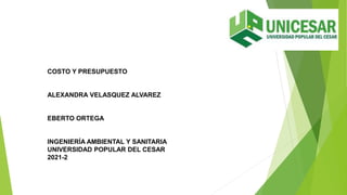 COSTO Y PRESUPUESTO
ALEXANDRA VELASQUEZ ALVAREZ
EBERTO ORTEGA
INGENIERÍA AMBIENTAL Y SANITARIA
UNIVERSIDAD POPULAR DEL CESAR
2021-2
 
