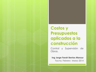 Costos y
Presupuestos
aplicados a la
construcción
Control y Supervisión de
Obras.
Ing Jorge Farah Berrios Manzur
Tacna, Febrero Marzo 2014

 