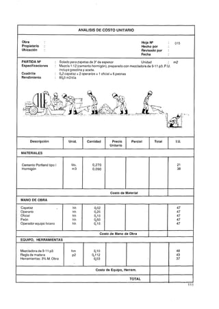 ANALlSlS DE COSTO UNITARIO


Obra                                                                        Hoja N"         1   015
Propietario    :                                                            Hecho por
Ubicación      :                                                            Revisado por    :
                                                                            Fecha

PARTIDA N"            : Solado para zapatas de 3" de espesor                 Unidad            : m2
Especificaciones      : Mezcla 1:12 (cemento-hormigón), preparado con mezcladora de 9-11 p3. P.U.
                        incluye gasolina y aceite.
Cuadrilla             : 0,2 capataz + 2 operarios + 1 oficial + 6 peones
Rendimiento           : 80,O m2ldía




      Descripción             Unid.        Cantidad      Precio      Parcial        Total        I.U.
                                                        Unitario

MATERIALES


Cemento Portland tipo I         bls.          0,270
Hormigón                        m3            0,090




                                                        Costo de Material

MANO DE OBRA

Capataz                         hh            402                                                47
Operario                        hh            0,20                                               47
Oficial                         hh            0,l O                                              47
Peón                            hh            0,60                                               47
Operador equipo liviano         hh            0,l O                                              47

                                                  Costo de Mano de Obra
EQUIPO, HERRAMIENTAS


Mezcladora de 9-11 p3           hm            0,l O                                              48
Regla de madera                 ~2           0,112                                               43
Herramientas: 3% M. Obra                      O, 03                                              37


                                               Costo de Equipo, Herram.

                                                                    TOTAL
                                                                                                        11
 