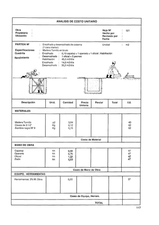 ANALISIS DE COSTO UNITARIO




    l   Propietario
        Ubicación
        Obra
                      :
                      :
                                                                                            Hoja No
                                                                                            Hecho por
                                                                                            Revisado por
                                                                                            Fecha
                                                                                                                 :

                                                                                                                 :
                                                                                                                     021




        PARTIDA N"             : Encofrado y desencofrado de cisterna                      Unidad                :   m2
                                 ( cara interior)
                                  1
        Especificaciones       : Madera Tornillo en bruto
        Cuadrilla             : Encofrado        : 0,10capataz + 1 operario + 1 oficial : Habilitación
    -   Rendimiento
                              . Desencofrado : 1 oficial + 2 peones
                                 Habilitación    : 45.0 m2ldía
                                 Encofrado       : l4,Om2/día
                                 Desencofrado : 30,Om2ldía



                                             TC -
                                               I                                                                             -
                                                                                                                             ,= ,:
                                                                                                                                 /
                                                                                                                                 ;




             Descripción                Unid.        Cantidad         Precio         Parcial             Total        I.U.
                                                                     Unitario

        MATERIALES



        Madera Tornillo
        Clavos de 3 1/2"
        Alambre negro N Q 8



                                                                       Costo de Material         1
        MANO DE OBRA

        Capataz                            hh             0,08                                                        47
        Operario                           hh             0,75                                                        47
        Oficial                            hh             1 3                                                         4&7
        Peón                               hh             05
                                                           '3                                                         4f



                                                                Costo de Mano de Obra
1       EQUIPO, HERRAMIENTAS                                                                                                         1
        Herramientas: 3% M. Obra                          0,03




I                                                           Costo de Equipo, Herram.
                                                                                                     I
1                                                                                   TOTAL            1
 