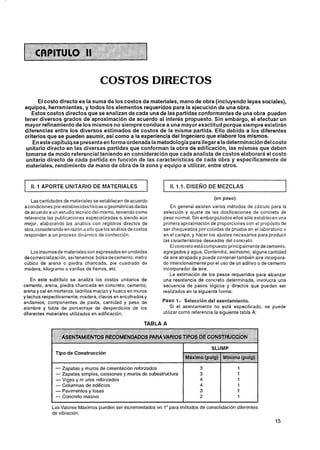 COSTOS DIRECTOS
      El costo directo es la suma de los costos de materiales, mano de obra (incluyendo leyes sociales),
equipos, herramientas, y todos los elementos requeridos para la ejecución de una obra.
   Estos costos directos que se analizan de cada una de las partidas conformantes de una obra pueden
tener diversos grados de aproximación de acuerdo al interés propuesto. Sin embargo, el efectuar un
mayor refinamiento de los mismos no siempre conduce a una mayor exactitud porque siempre existirán
diferencias entre los diversos estimados de costos de la misma partida. Ello debido a los diferentes
criterios que se pueden asumir,,así como a la experiencia del Ingeniero que elabore los mismos.
    En este capítulo,se presenta en forma ordenada la metodología para llegar a la determinación del costo
 unitario directo en las diversas partidas que conforman la obra de edificación, las mismas que deben
 tomarse de modo referencia1teniendo en consideración que cada analista de costos elaborará el costo
 unitario directo de cada partida en función de las características de cada obra y específicamente de
 materiales, rendimiento de mano de obra de la zona y equipo a utilizar, entre otros.


   II. 1 APORTE UNITARIO DE MATERIALES                             II. 1.1. DISENO DE MEZCLAS

                                                                                     (en peso)
                                                                                                                      1
   Lascantidades de materiales se establecen de acuerdo
acondiciones pre-establecidasf ísicas o geométricas dadas         En general existen varios métodos de calculo para la
de acuerdo a un estudio técnico del mismo, teniendo corno     selección y ajuste de las dosificaciones de concreto de
referencia las publicaciones especializadas o, siendo aún     peso normal. Sin embargo,todos ellos sólo establecen una
mejor, elaborando los análisis con registros directos de      primera aproximación de proporciones con el propósito de
obra,considerando en razón a ello que los análisisde costos   ser chequeados por coladas de prueba en el laboratorio o
responden a un proceso dinjrnico de confección.               en el campo, y hacer los ajustes necesarios para producir
                                                              las caracteristicas deseadas del concreto.
                                                                 El concreto estácompuesto principalmente decemento,
   Los insumos de materiales son expresados en unidades       agregados y agua. Contendra, asimismo, alguna cantidad
decomercialización, asítenemos: bolsa de cemento, metro       de aire atrapado y puede contener también aire incorpora-
cúbico de arena o piedra chancada, pie cuadrado de            do intencionalmente por el uso de un aditivo o de cemento
madera, kilogramo o varillas de fierros, etc.                 incorporador de aire.
                                                                 La estimación de los pesos requeridos para alcanzar
    En este subtítulo se analiza los costos unitarios de      una resistencia de concreto determinada, involucra una
cemento, arena, piedra chancada en concreto; cemento,         secuencia de pasos lógicos y directos que pueden ser
arena y cal en morteros; ladrillos macizo y hueco en muros    realizados en la siguiente forma:
ytechos respectivamente; madera, clavos en encofrados y
andamios; componentes de pasta, cantidad y peso de                                del
alambre y tabla de porcentaje de desperdicios de los              Si el asentamiento no está especificado, se puede
diferentes materiales utilizados en edificación.              utilizar como referencia la siguiente tabla A:

                                                         TABLA A

                 ASENTAMIEFITOS REGOMENDADOS PARA VARtQS TIPOS bE WNGfRUCMON
                                                                                    SLUMP
               Tipo de Construcción


              - Zapatas y muros de cimentación reforzados
               - Zapatas simples, caissones y muros de subestructura
               - Vigas y m uros reforzados
               - Columnas de edificios
               - Pavimentos y losas
               - Concreto masivo
             Los Valores Máximos pueden ser incrementados en 1" para métodos de consolidación diferentes
             de vibración.
 