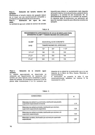 Paso 2.-       Selección del tamalio máximo del                 requerido para obtener un asentamiento dado depende
 agregado.                                                       del tamaño máximo, forma de partículasy gradación de los
'Generalmente el tamaño máximo del agregado deberá               agregados y la cantidad de aire incorporado. No es
 ser el mayor que sea económicamente compatible y                apreciablemente afectado por la cantidad de cemento.
 consistente con las dimensiones de la estructura.               La siguiente tabla B proporciona una estimación del
 Paso 3.-       Estimación del agua de mez-                      agua de mezclado requerida para diferentes tamaños de
 clado.                                                          agregado.
 La cantidad de agua por unidad de volúmen de concreto



                  .                                 TABLA B
                                                                                                

                       REQUERIMIENTOS APROXIMADOS DE AGUA DE MEZCLADO PARA
                          DIFERENTES SLUMP Y TAMANO MAXIMO DE AGREGADOS



                              SLUMP                AGUA EN Kg.lm3 DE CONCRETO

                              (pub)                TAMAÑO MAXIMO DEL AGREGADO

                                                    112"           314"                1 112"

                              112" a 2"             190            175                 160

                             2" a3"                215             200                 180

                             3" a5"                240             215                 195




 Paso 4.-      Selección de la relación agua-                     depende de la calidad de la construcción que a su vez
 cemento.                                                         depende de la Mano de Obra, Equipo, Materiales y
 La relación agua-cemento es determinada no                       Control de Mezcla.
 solamente por requerimientos de resistencia sino                 A continuación se presenta la tabla C que
 también por otros factores como durabilidad y propie-            conservadoramente establece los factores K de
 dades del acabado. Sin embargo,la resistencia f'c de los         incremento f'cr = K.f'c:
 planos debe incrementarse a un f'cr necesario que




                                                    TABLA C


                                  CONDICIONES                                                       K


                    Materiales de calidad muy controlada, dosificación pol pesado,
                    supervisión especializada constante                                             1,15

                    Materiales de calidad controlada, dosificación por volumen,
                    supervisión especializada esporádica                                            1,25

                    Materiales de calidad controlada, dosificación por volumen, sin
                    supervisión especializada                                                       1,35

                    Materiales variables, dosificación por volumen,sin supervisión
                    especializada                                                                   $50
 