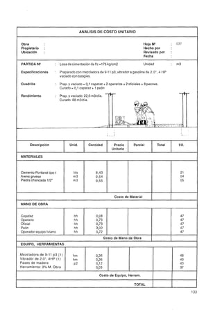 ANALISIS DE COSTO UNITARIO


Obra                                                                                  Hoja N"          :   037
Propietario    :                                                                      Hecho por
Ubicación      :                                                                      Revisado por     :
                                                                                      Fecha

PARTIDA N"            : Losa de cimentación de f'c =175 kgIcm2                        Unidad           :   m3

Especificaciones      :   Preparado con mezcladora de 9-1 1 p3, vibrador a gasolina de 2,OU,4 HP
                          vaciado con boogies.

Cuadrilla             :   Prep. y vaciado = 0,l capataz + 2 operarios + 2 oficiales + 8 peones.
                          Curado = 0,l capataz + 1 peón

Rendimiento           : Prep. y vaciado: 22,O m3ldia. -clp-
                          Curado. 88 rn3ldía.




                                                       -    --                                                      -
- -
 -                                                 -y----

                                                                                                                I




      Descripción               Unid.           Cantidad          Precio     Parcial           Total        ¡.U.
                                                                 Unitario

MATERIALES



Cemento Portland tipo I            bls              8,43                                                     21
Arena gruesa                       m3               0,54                                                     04
Piedra chancada 112"               m3               0,55                                                     05



                                                                  Costo de Material

MANO DE OBRA


Capataz                             hh              0,08                                                     47
Operario                            hh              0,73                                                     47
Oficial                             hh              0,73                                                     47
Peón                                hh              3,OO                                                     47
Operador equipo liviano             hh              0,72                                                     47
                                                            Costo de Mano de Obra
EQUIPO, HERRAMIENTAS


Mezcladora de 9-11 p3 (1 )         hm               0,36                                                     48
Vibrador de 2.0", 4HP (1)          hm               0,36                                                     49
Pases de madera                    P2               0,12                                                     43
Herramienta: ,0 M. Obra
              L
              3                                     0,03                                                     37

                                                      Costo de Equipo, Herram.             1           1
                                                                              TOTAL        1           1
 