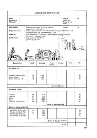 ANALlSlS DE COSTO UNITARIO


    Obra                                                                           Hoja N"           :   041
    Propietario    :                                                               Hecho por
    Ubicaci6n      :                                                               Revisado por      :
                                                                                   Fecha

    PARTIDA N"            : Tabiques de concreto, de 0,10 m. a 0.15 m.                 Unidad        :   m3
                            de espesor. f'c = 175 kglcm2
    Especificaciones      : Preparado con mezcladora de 9-1 1 p3, vibrador a gasolina de 2,O" 4 HP
                            winche eléctrico. cap. 0,15 m3/balde y 4,8 HP.
    Cuadrilla             : Prep. y vaciado = 0,2 capataz + 2 operarios + 2 oficiales + 10 peones.
                            Curado = 0,l capataz + 1 peón
    Rendimiento           : Prep. y vaciado: 8,O m31día.
                            Curado: 3 ,
                                     0O m3ldía.




          Descripción              Unid.       Cantidad        Precio       Parcial        Total          I.U.
                                                              Unitario

    MATERIALES



    Cemento Portland tipo I          bls          8,43                                                     21
    Arena gruesa                     m3           0,54                                                     04
    Piedra chancada 112"             m3           0,55                                                     05



                                                                  Costo de Material

    MANO DE OBRA                                                                                                     1
    Capataz                          hh             0,23                                                   47
    Operario                         hh             2O
                                                     ,
                                                     O                                                     47
    Oficial                          hh             2O
                                                     ,O                                                    47
    Peón                             hh            10,27                                                   47
    Operador equipo liviano          hh             3O
                                                     ,
                                                     O                                                     47
                                                           Costo de Mano de obra
    EQUIPO, HERRAMIENTAS

-   Mezcladora de 9-11 p3 (1)        hm             1,O0                                                   48
    Vibrador de 2.0", 4HP (1)        hm             1,O0                                                   49
    Winche eléctrico de (1)          hm             1,O0                                                   48
    Herramienta. 3% M. Obra                         903                                                    37


                                                             Costo de Equipo, Herram.

I                                                                               TOTAL

                                                                                                                 1
 